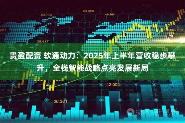 贵盈配资 软通动力：2025年上半年营收稳步攀升，全栈智能战略点亮发展新局
