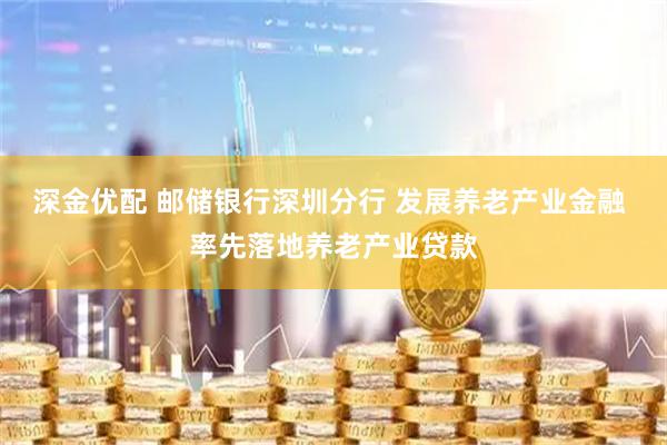 深金优配 邮储银行深圳分行 发展养老产业金融 率先落地养老产业贷款